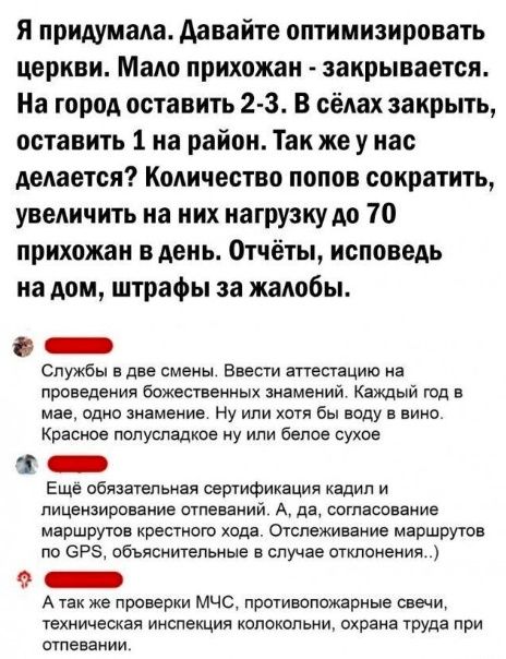 я придумала давайте оптимизировать церкви Мало прихожан закрывается На город оставить 2 3 В сёлах закрыть оставить 1 на район Так же у нас делается Количество попов сократить увеличить на них иагрузкудо 10 прихожан вдеиь Отчёты исповедь на дом штрафы за жалобы _ Службы е дан смены Ввести аттестацию не проведения божестваииых знамений Каждый год с мае одно знамение Ну или хотя бы воду в вино Красно