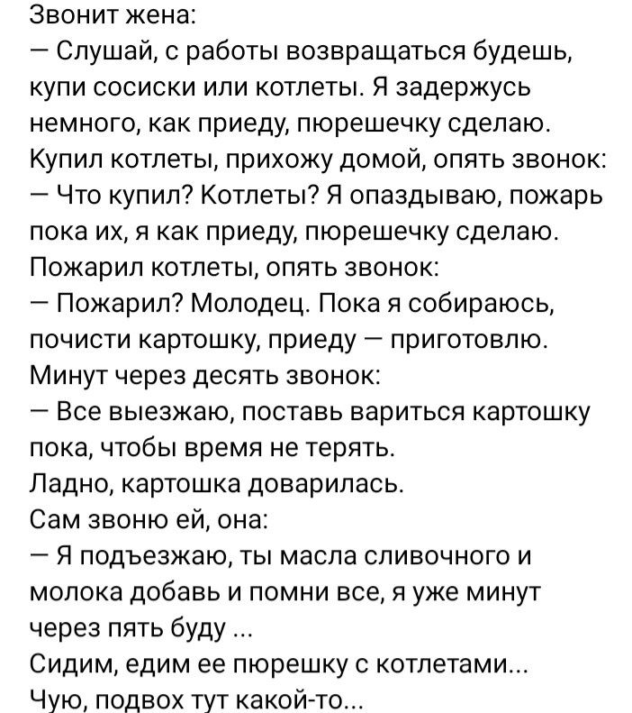 Звонит жена Слушай работы возвращаться будешь КУПИ СОСИСКИ ИПИ КОТЛЕТЫ Я задержусь немного как приеду пюрешечку сделаю КУПИЛ Котлеты прихожу дОМОЙ ОПЯТЬ ЗВОНОК Что купил Котлеты Я опаздываю пожарь пока их я как приеду пюрешечку сделаю ПОЖЭрИП КОТЛЕТЫ ОПЯТЬ ЗВОНОК Пожарил Молодец Пока я собираюсь почисти картошку приеду приготовлю МИНУТ через дЕСЯТЬ ЗВОНОК Все выезжаю поставь вариться картошку пока