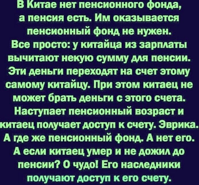 В Китае нет пенсионного фонда а пенсия есть Им оказывается пенсионный фонд не нужен Все просто у китайца из зарплаты вычитают некую сумму для пенсии Эти деньги переходят на счет этому самому китайщ При этом китаец не может брать деньги с этого счета Наступает пенсионный возраст и китаец получает доступ к счету Эврика А где же пенсионный фонд А нет его А если китаец умер и не дожил до пенсии 0 чудо