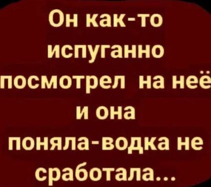 Он как то испуганно посмотрел на неё и она поняла водка не сработала