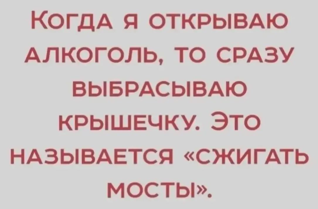 КОГДА Я ОТКРЫВАЮ АЛКОГОЛЬ ТО СРАЗУ ВЫБРАСЫВАЮ КРЫШЕЧКУ ЭТО НАЗЫВАЕТСЯ СЖИГАТЬ МОСТЫ