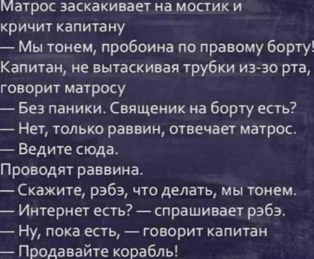 Матрос заскакивает на мостик и кричит капитану Мы тонем пробоина по правому борту Капитан не вытаскивая трубки из зо рта говорит матросу Без паники Священик на борту есть Нет только раввин отвечает матрос Ведите сюда Проводят раввина Скажите рэбэ что делать мы тонем Интернет есть спрашивает раба Ну пока есть говорит капитан Продавайте корабль