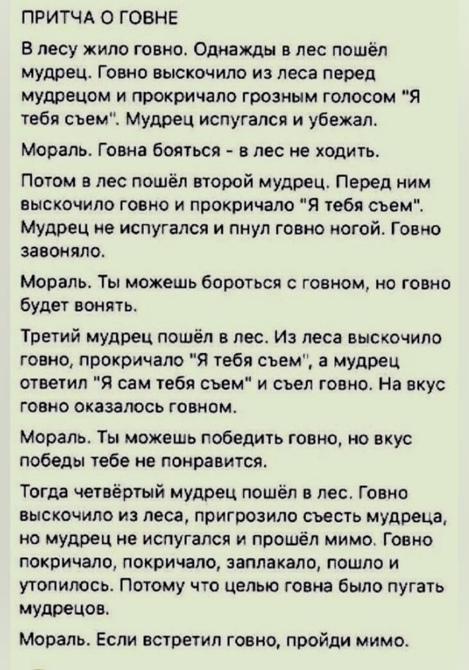 ПРИТЧА О ГОВНЕ В лесу жило говно Однажды в лес пошел мудрец Гавно выскочило из леса перед мудрацом и прокричала грозным голосом Я тебя сьемХ Мудрец испугался и убежал мораль Говиа бояться в лес не ходить Потом в лес пошёл второй Мудрец Перед ним выскочило говно и прокричала Я тебя сьем Мудрец е испугался и пнул говио ногой Говно заявляло Мораль Ты можешь бороться говном но говно будет вонять Трети