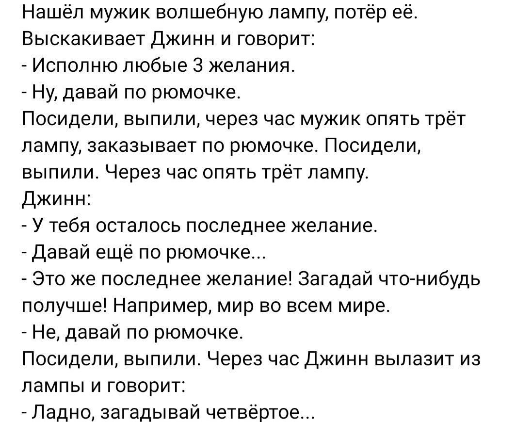 Нашел мужик волшебную лампу потер ее Выскакивает джинн и говорит Исполню любые 3 желания _ Ну давай по рюмочке Посидели выпили через час мужик опять трёт лампу заказывает пв рюмочке Посидели выпили Через час опять трет лампу джинн _ У тебя осталось последнее желание _ давай еще по рюмочке Это же последнее желание Загадай что нибудь получше Например мир во всем мире Не давай по рюмочке Посидели вып