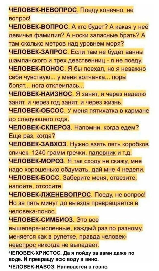 ЧЕЛОВЕК НЕМПРОС Поеду конечно не вопрос ЧЕЛОВЕК ВОПРОС А кю будт А какая у неё девичья фамилии А носхи запасные брать А там скалько метров над уровнем моря ЧЕЛОВЕК ЗАПРОС Еспи чем не Буде ванны шампанского и трех девственниц я не поеду ЧЕЛОВЕК НОМОС Я бы поехал но я неважно себя чувствую у меня волчанка поры болят нот отклеипаеь ЧЕЛОВЕК НАИЗНОС Я занят и через неделю занят и через год занят и чере