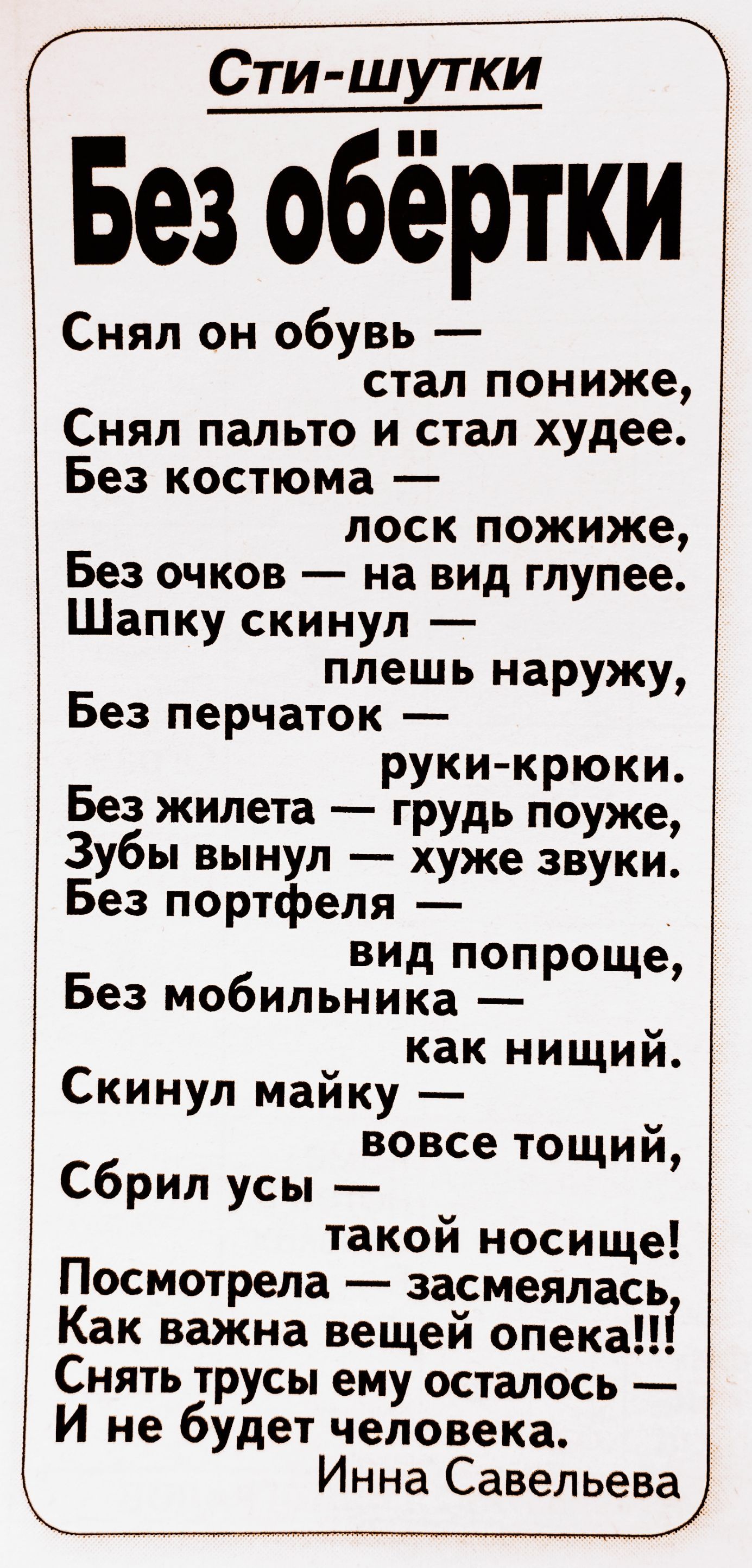 Без обёртки Снял он обувь стал пониже Снял пальто и стал худее Без костюма лоск пожиже Без очков на вид глупее Шапку скинул плешь наружу Без перчаток руки крюки Без жилета грудь поуже Зубы вынул хуже звуки Без портфеля вид попроще Без мобильника как нищий Скинул майку вовсе тощий Сбрил усы такой носище Посмотрела засмеялась Как важна вещей опека Снять трусы ему осталось И не будет человека Инна Са