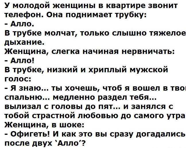 У молодой женщины в квартире звонит телефон Она поднимает трубку Алло В трубке молчат только слышно тяжелое дЬіХВНИЕ Женщина слегка начиная нервничать Алло в трубке низкий и хриплый мужской ГОЛОС я знаю ТЫ ХОЧЕШЬ ЧТОБ Я вошел В ТВО спальню медленно раздел тебя вылизал головы до пят и занялся тобой страстной любовью до самого утра Женщина в шоке Офигеть И как это вы сразу догадались после двух Алло