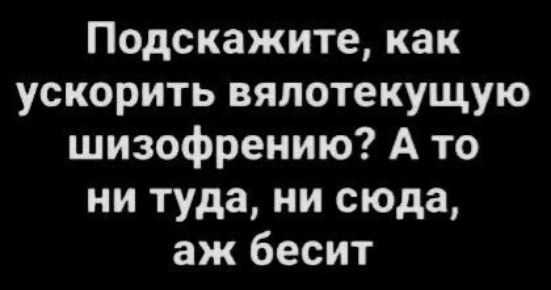 Подскажите как ускорить вялотекущую шизофрению А то ни туда ни сюда аж бесит