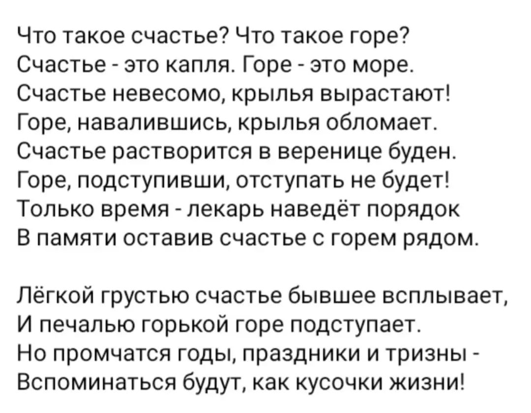 Что такое счастье Что такое горе Счастье это капля Горе это море Счастье невесомо крылья вырастают Горе навапившись крылья обпомает Счастье растворится в веренице буден Горе подступивши отступать не будет Только время лекарь наведёт порядок В памяти оставив счастье с горем рядом Лёгкой грустью счастье бывшее всплывает И печалью горькой горе подступает Но промчатся годы праздники и тризны Вспоминат
