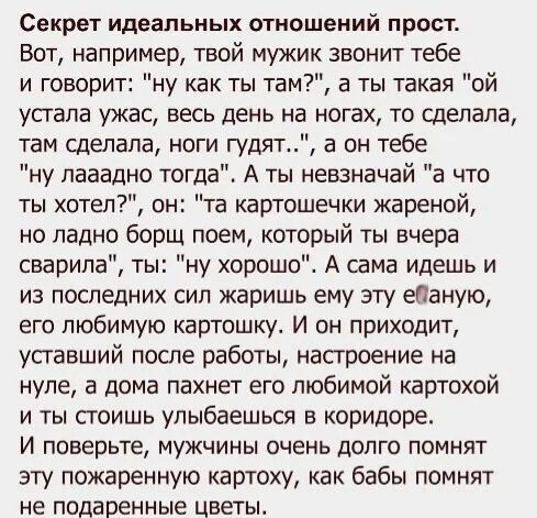 Секрет идеальных отношений прост Вот например твой мужик звонит тебе и говорит ну как ты там а ты такая ой устала ужас весь день на ногах то сделала там сделала ноги гудят а он тебе ну пааадно тогдад А ты невзначай а что ты хотел он та картошечки жареной но ладно борщ поем который ты вчера сварила ты ну хорошо А сама идешь и из последних сил жаришь ему эту еданую его любимую картошку И он приходит