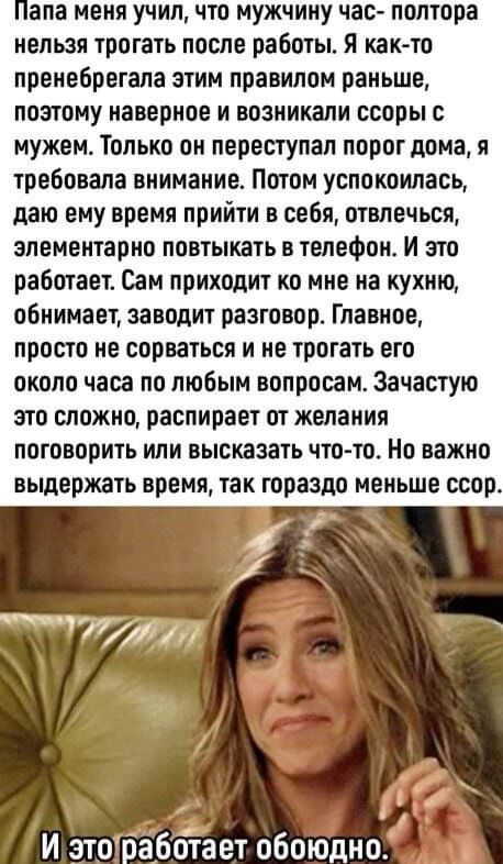 апа меня учил что мужчину час полтора нельзя трогать после работы я като преивбрвгала этим правилом раньше поэтому наверное и возникали ссоры с мужем Только он переступая порог дома я требовала внимание Потом успокоилась даю ему время прийти в себя отвлечься элементарно повтыкать в телефон И это работает Сам приходит ко мне на кухню обнимает заводит разговор Главное просто не сорваться и не трогат