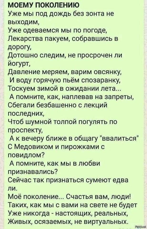 МОЕМУ ПОКОЛЕНИЮ Уже мы под дождь без зонта не выходим Уже Одеваемся мы по погоде Лекарства пакуем собравшись в д0РГУ дотошно следим не просрочен ли йогурт Давление меряем варим овсянку И воду горячую пьём спозаранку Тоскуем зимой в ожидании пета А помните как наплевав на запреты сбегали безбашенно с лекций последних Чтоб шумной толпой погулять по проспекту А к вечеру ближе в общагу ввалиться С Мед