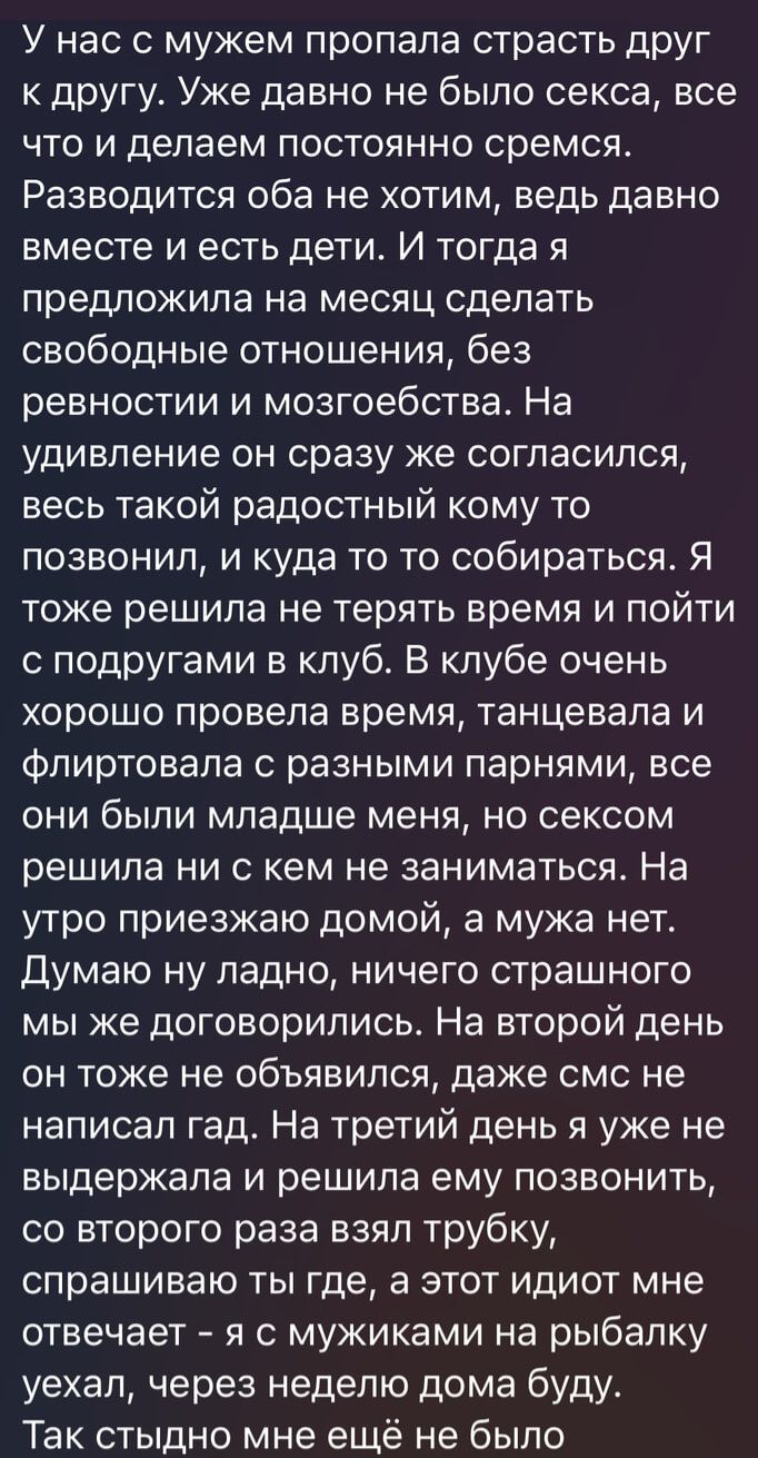 У нас с мужем пропала страсть друг к другу Уже давно не было секса все что и делаем постоянно сремся Разводится оба не хотим ведь давно вместе и есть дети И тогда я предложила на месяц сделать свободные отношения без ревностии и мозгоебства На удивление он сразу же согласился весь такой радостный кому то позвонил и куда то то собираться Я тоже решила не терять время и пойти с подругами в клуб В кл