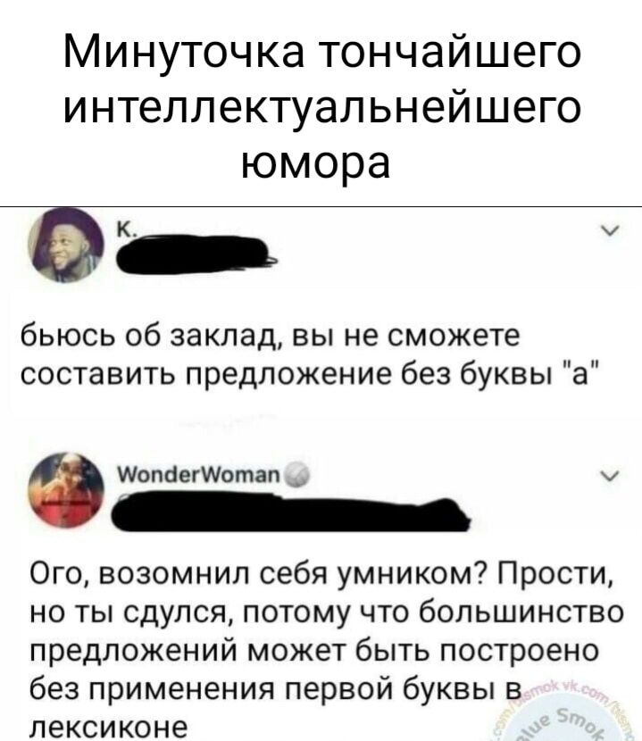 Минуточка тончайшего интеллектуальнейшего юмора бьюсь об заклад вы не сможете составить предложение без буквы а Шопаигшотап _ Ого возомнил себя умником Прости но ты сдулся потому что большинство предложений может быть построено без применения первой буквы в лексиконе
