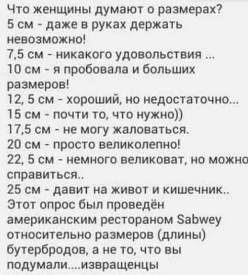 Что женщины думают о размерах 5 см даже в руках держать невозможно 75 см никакого удовольствия 10 см я пробовала и больших размеров 12 5 см хороший но недостаточно 15 см почти то что нужно 175 см не могу жаловаться 20 см просто великолепно 22 5 см немного великоват но можно справиться 25 см давит на живот и кишечник Этот опрос был проведён американским рестораном ЗаЬитеу относительно размеров длин