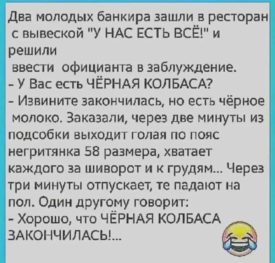 Два молодых банкира зашли ресторан вывеской У НАС ЕСТЬ ВСЁ и решили ввесги официант а взаблуждение У Вас есть ЧЁРНАЯ КОЛБАСА Извините закончилась но есть чёрное молоко Заказали через две минуты из подсобки выходит голая по пояс негритянка 58 размера хватает каждого за шиворот и к грудям Через три минуты отпускает те падают на пол Один другому говорит Хорошо что ЧЁРНАЯ КОЛБАСА ЗАКОНЧИЛАСЬ