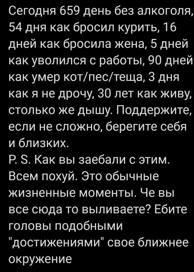 Сегодня 659 день без алкоголя 54 дня как бросил курить 16 дней как бросила жена 5 дней как уволился с работы 90 дней как умер котпестеща 3 дня как я не дрочу 30 лет как живу столько же дышу Поддержите если не сложно берегите себя и близких Р 8 Как вы заебали с этим Всем похуй Это обычные жизненные моменты Че вы все сюда то выливаете Ебите головы подобными достижениями свое ближнее окружение