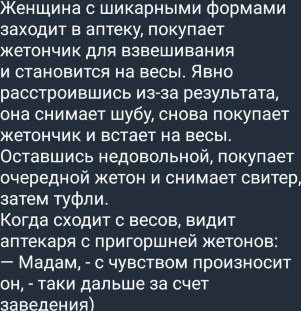 Женщина с шикарными формами заходит в аптеку покупает жетончик для взвешивания и становится на весы Явно расстроившись изза результата она снимает шубу снова покупает жетончик и встает на весы Оставшись недовольной покупает очередной жетон и снимает свитер затем туфли Когда сходит с весов видит аптекаря с пригоршней жетонов Мадам с чувством произносит он таки дальше за счет заведения