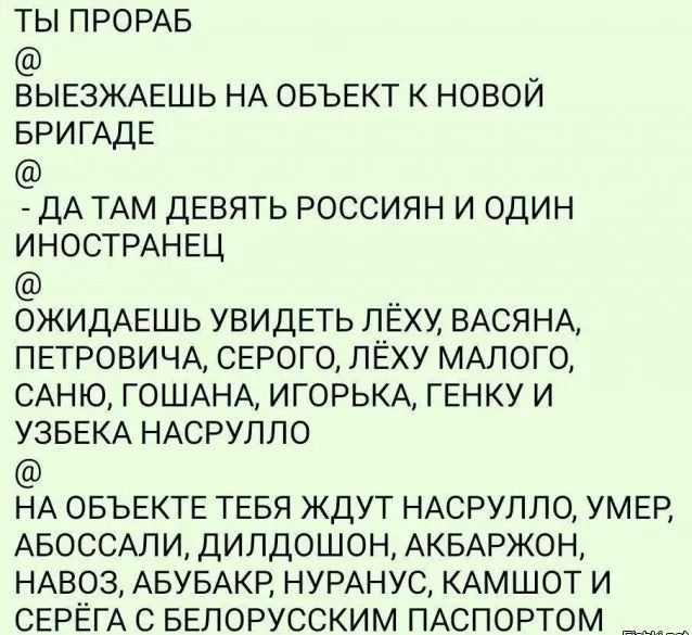 ТЫ ПРОРАБ ВЫЕЗЖАЕШЬ НА ОБЪЕКТ К НОВОИ БРИГАДЕ ДА ТАМ ДЕВЯТЬ РОССИЯН И ОДИН ИНОСТРАНЕЦ ОЖИДАЕШЬ УВИДЕТЬ Г__ЁХУ ВАСЯНА ПЕТРОВИЧА СЕРОГО ЛЕХУ МАЛОГО САНЮ ГОШАНА ИГОРЬКА ГЕНКУ И УЗБЕКА НАСРУПЛО НА ОБЪЕКТЕ ТЕБЯ ЖДУТ НАСРУЛЛО УМЕР АБОССАЛИ ДИЛДОШОН АКБАРЖОН НА893 АБУБАКР НУРАНУС КАМШОТ И СЕРЕГА С БЕЛОРУССКИМ ПАСПОРТОМ