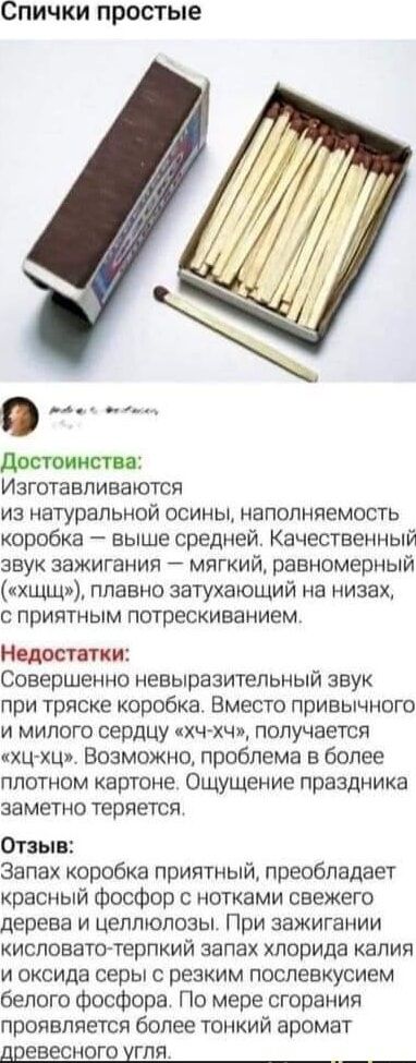 Спички простые достоинства Изготавливаются из натуральной осины наполняемость коробка выше средней Качественный звук зажигания мягкий равномерный хщщ плавно затухающий на низах с приятным потрескиванием Недоттки Совершенно невыразительный звук при тряске коробка Вместо привычного и милого сердцу кхч хчи получается ХЦХЦ Возможно проблема в более плотном картоне Ощущение праздника заметно теряется О