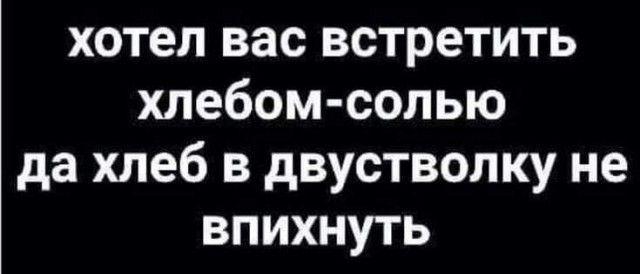 хотел вас встретить хлебомсолью да хлеб в двустволку не впихнуть