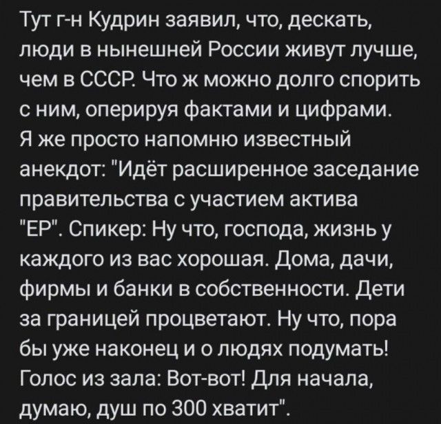 Тут г н Кудрин заявил что дескать люди в нынешней России живут лучше чем в СССР Что ж можно долго спорить с ним оперируя фактами и цифрами Я же просто напомню известный анекдот Идёт расширенное заседание правительства с участием актива ЕР Спикер Ну что господа жизнь у каждого из вас хорошая Дома дачи Фирмы и банки в собственности Дети за границей процветают Ну что пора бы уже наконец и о людях под