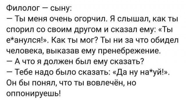 Филолог сыну 7 Ты меня очень огорчил Я слышал как ты спорил со своим другом и сказал ему Ты еанулся Как ты мог Ты ни за что обидел человека выказав ему пренебрежение А что я должен был ему сказать Тебе надо было сказать Да ну науй Он бы понял что ты вовлечён но оппонируешь