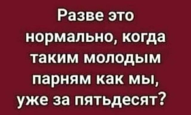 Разве это нормально когда таким молодым парням как мы уже за пятьдесят