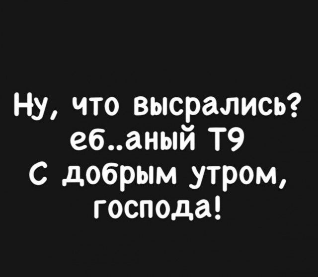 Ну что высрались ебаный Т9 С добрым _утром господа