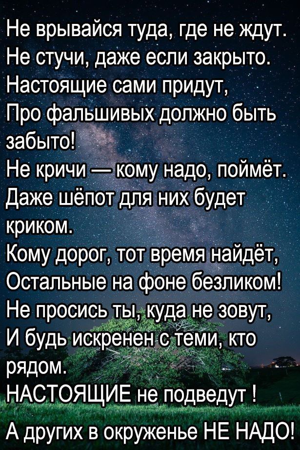 Не врывайся туда где не ждут Не стучи даже если закрыто Настоящие сами придут Про фальшивых должно быть забыто _ Не кричи кому надо поймёт Даже шёпот для Них будет криком Кому дорог тот время найдёт Остальные на фоне безликом Не просись ты ане зовут ім И будь искре ми кто рядом НАСТОЯЩИЕ не подведут А других в окруженье НЕ НАДО