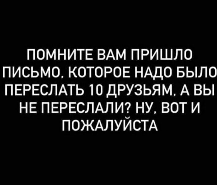 ПОМНИТЕ ВАМ ПРИШЛО ПИСЬМО КОТОРОЕ НАДО БЫЛО ПЕРЕСЛАТЬ 10 ДРУЗЬЯМ А ВЫ НЕ ПЕРЕСЛАЛИ НУ ВОТ И ПОЖАЛУИСТА