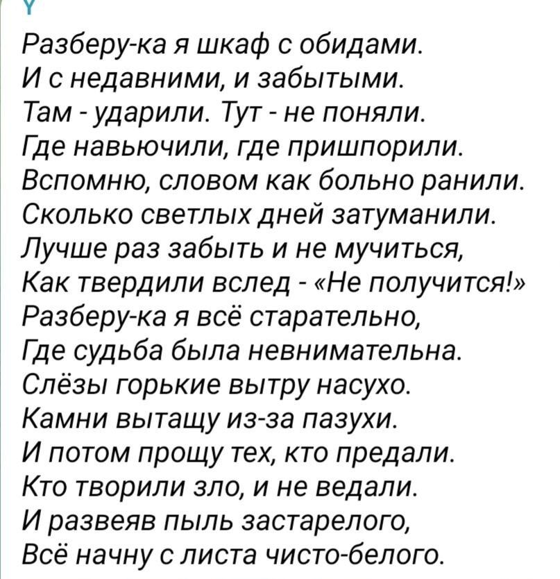 Разберу ка я шкаф обидами И с недавними и забытыми Там ударили Тут не поняли Где навьючили где пришпорили Вспомню словом как больно ранили Сколько светлых дней затуманили Лучше раз забыть и не мучиться Как твердили вслед Не получится Разберу ка я всё старательно Где судьба была невнимательна Слёзы горькие вытру насухо Камни вытащу из за пазухи И потом прощу тех кто предали Кто творили зло и не вед