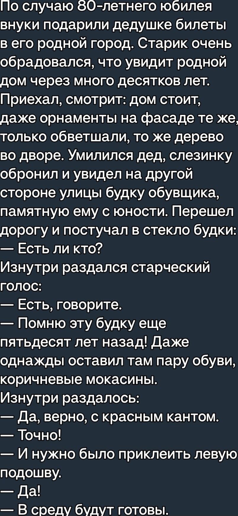 По случаю 80 летнего юбилея внуки подарили дедушке билеты в его родной город Старик очень обрадовался что увидит родной дом через много десятков лет Приехал смотрит дом стоит даже орнаменты на фасаде те же только обветшали то же дерево во дворе Умилился дед слезинку обронил и увидел на другой стороне улицы будку обувщика памятную ему с юности Перешел дорогу и постучал в стекло будки Есть ли кто Из