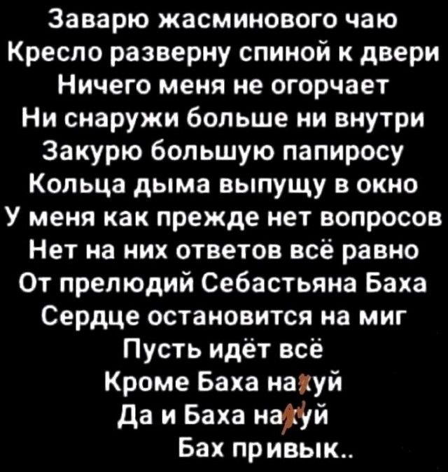 Заварю жасминового чаю Кресло разверну спиной к двери Ничего меня не огорчает Ни снаружи больше ни внутри Закурю большую папиросу Кольца дыма выпущу в окно У меня как прежде нет вопросов Нет на них ответов всё равно От прелюдий Себастьяна Баха Сердце остановится на миг Пусть идёт все Кроме Баха наиуй да и Баха итй Бах привык