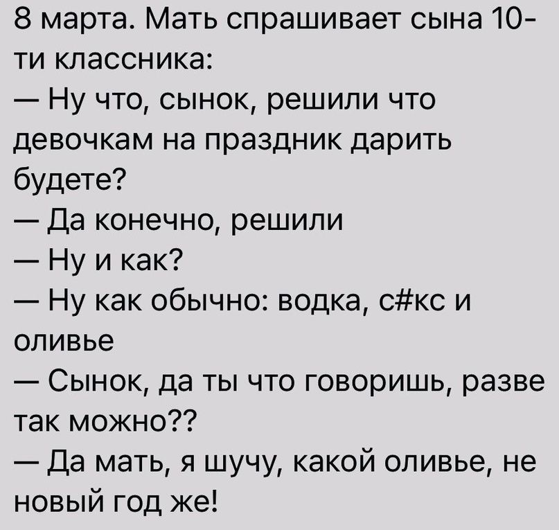 8 марта Мать спрашивает сына 10 ти классника Ну что сынок решили что девочкам на праздник дарить будете Да конечно решили Ну и как Ну как обычно водка Скс и оливье Сынок да ты что говоришь разве так можно Да мать я шучу какой оливье не новый год же