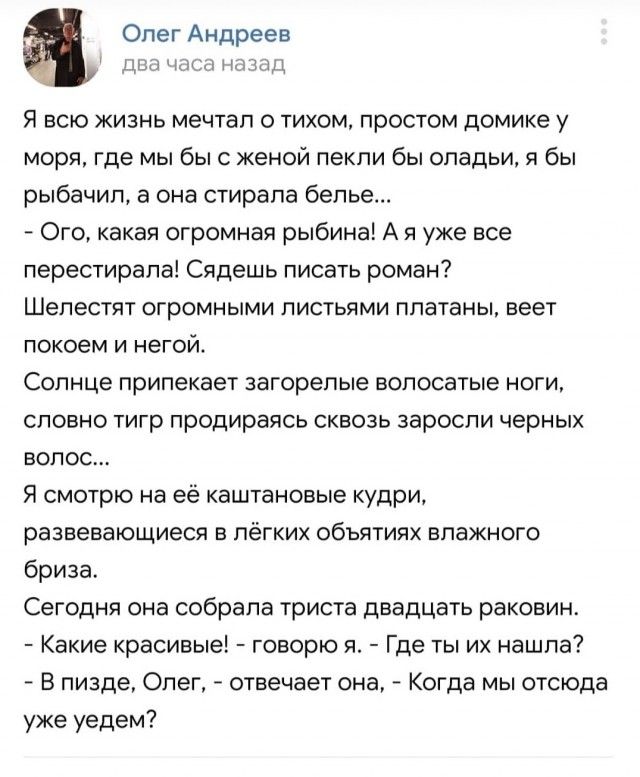 Олег Андреев да я всю жизно мечтал о тихом простом домике у моря где мы бы с женой пекпи бы опадьи я бы рыбачил в она стирала белье Ого какая огромная рыбинаі А я уже все перестирапв Сядвшь писать роман Шелест огромными листьями ппатаны веет покоем и негои Солнце припекает загорелые волосатые ноги словно 1игр продираясь сквозь заросли черных волос Я смотрю на её каштановые кудри развевающиеся в лё