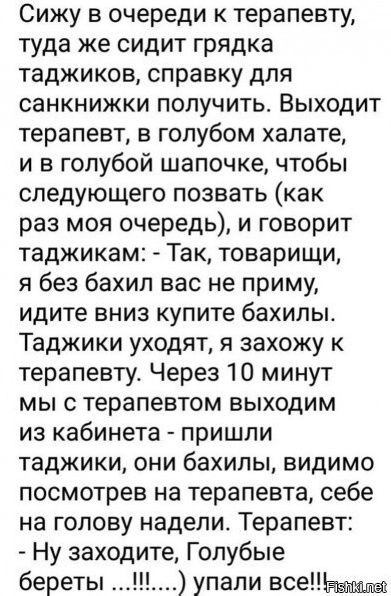 Сижу в очереди к терапевту туда же сидит грядка таджиков справку для санкнижки получить Выходит терапевт в голубом халате и в голубой шапочке чтобы следующего позвать как раз моя очередь и говорит таджикам Так товарищи я без бахил вас не приму идите вниз купите бахилы Таджики уходят я захожу к терапевту Через 10 минут мы с терапевтом выходим из кабинета пришли таджики они бахилы видимо посмотрев н