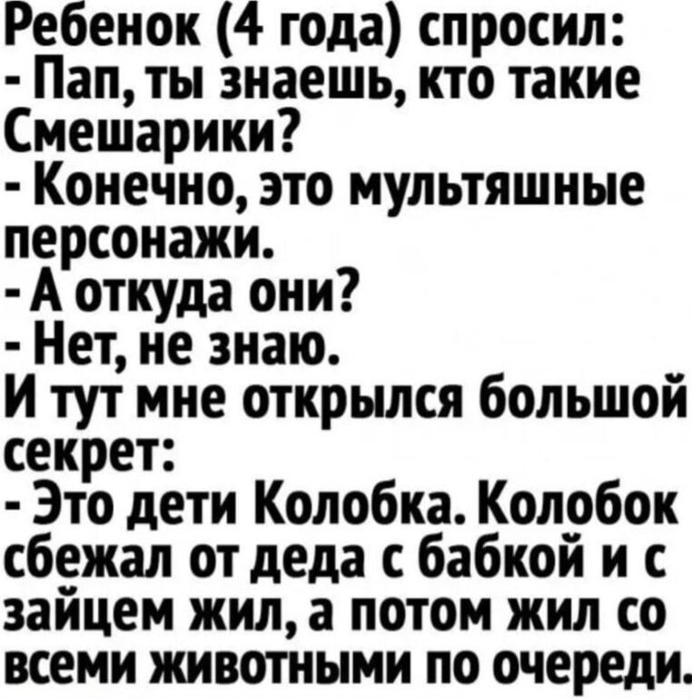 Ребенок 4 года спросил Пап ты знаешь кто такие Смешарики Конечно это мультяшные персонажи А откуда они Нет не знаю И тут мне открылся большой секрет Это дети Колобка Колобок сбежал от деда с бабкой и с зайцем жил а потом жил со всеми животными по очереди