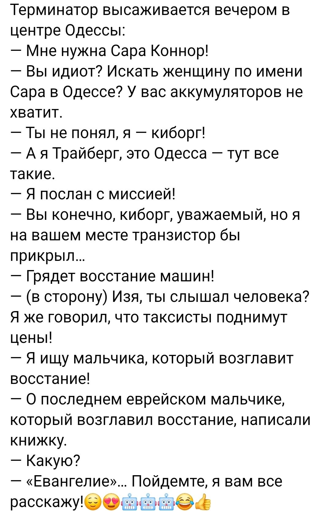 Терминатор высаживается вечером в центре Одессы Мне нужна Сара Коннор Вы идиот Искать женщину по имени Сара в Одессе У вас аккумуляторов не хватит Ты не понял я киборг А я Трайберг это Одесса тут все такие Я послан с миссией Вы конечно киборг уважаемый но я на вашем месте транзистор бы прикрыл Грядет восстание машин в сторону Изя ты слышал человека Я же говорил что таксисты поднимут цены Я ищу мал