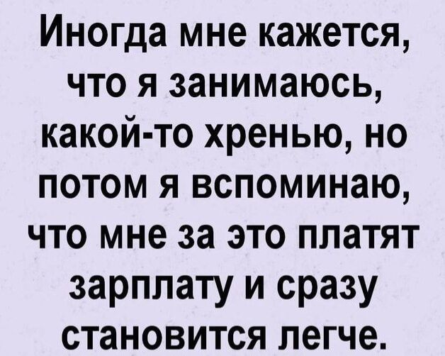 ИНОГДЗ мне КЗЖЗТСЯ ЧТО Я занимаюсь КЗКОЙ ТО хренью НО ПОТОМ Я ВСПОМИНЗЮ ЧТО мне за ЭТО ПЛЗТЯТ зарплату И сразу СТаНОВИТСЯ легче