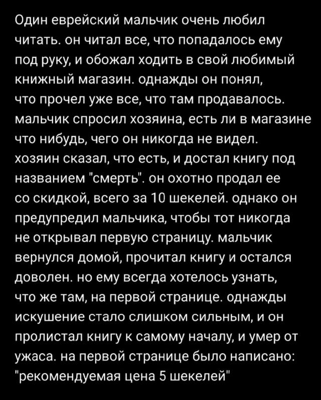 Один еврейский мальчик очень любил ЧИТВТЬ ОН ЧИТВП всечто ПОПНДЕПОСЬ ЕМУ под руку и обожал ходить в свой любимый книжный магазин однажды он понял ТО прочел УЖЕ все ЧТО там продавалось МЭЛЬЧИК СПрОСИП ХОЗЯИНЗ есть ПИ В магазине что нибудь чего он никогда не видел ХОЗЯИН сказал ЧТО ЕСТЬ И дОСТаП КНИГУ ПОД названием смерть он охотно продал ее со скидкой всего за 10 шекелей однако он предупредил мальч