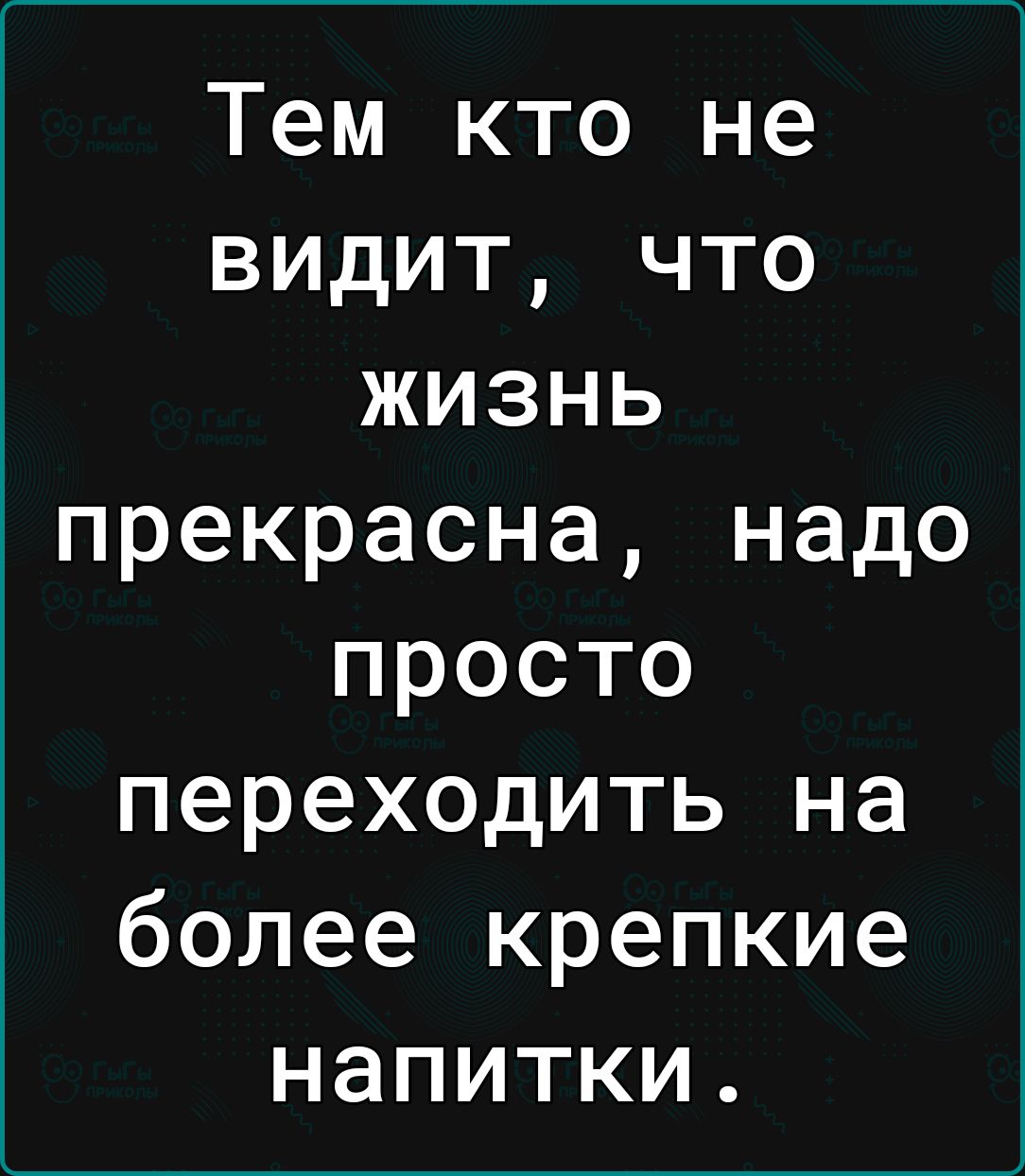 Тем кто не видит что жизнь прекрасна надо просто переходить на более крепкие напитки