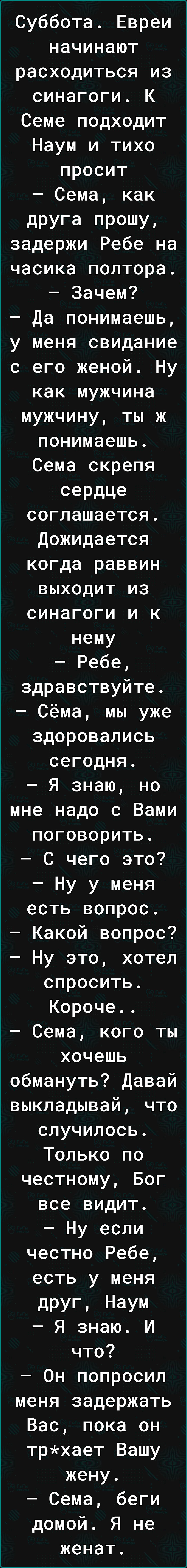 Суббота Евреи начинают расходиться из синагоги К Семе подходит Наум и тихо просит Сема как друга прошу задержи Ребе на часика полтора Зачем Да понимаешь у меня свидание с его женой Ну как мужчина мужчину ты ж понимаешь Сема скрепя сердце соглашается дожидается когда раввин выходит из синагоги и к нему Ребе здравствуйте Сёма мы уже здоровапись сегодня Я знаю но мне надо с Вами поговорить С чего это