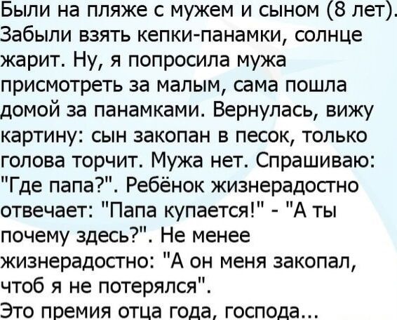 Были на пляже с мужем и сыном 8 лет Забыли взять кепкипанамки солнце жарит Ну я попросила мужа присмотреть за малым сама пошла домой за панамками Вернулась вижу картину сын закопан в песок только голова торчит Мужа нет Спрашиваю Где папа Ребёнок жизнерадостно отвечает Папа купается А ты почему здесь Не менее жизнерадостно А он меня закопал чтоб я не потерялся Это премия отца года господа