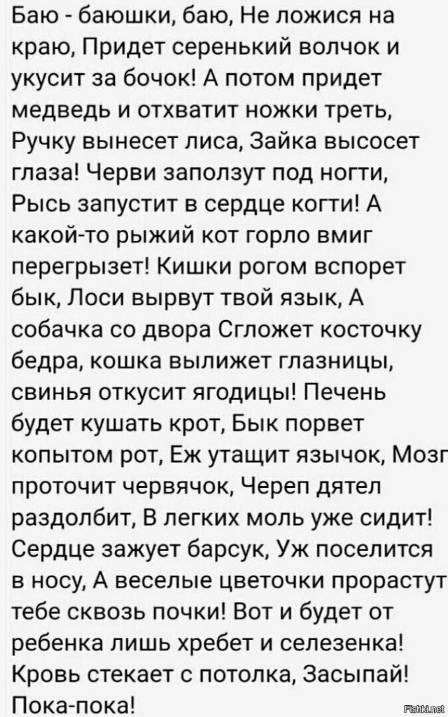 Баю баюшки баю Не ложися на краю Придет серенький волчок и укусит за бочок А потом придет медведь и отхватит ножки треть Ручку вынесет лиса Зайка высосет глаза Черви заползут под ногти Рысь запустит в сердце когти А какойто рыжий кот горло вмиг перегрызет Кишки рогом вспорет бык Лоси вырвут твой язык А собачка со двора Сгложет косточку бедра кошка вылижет глазницы свинья откусит ягодицы Печень буд