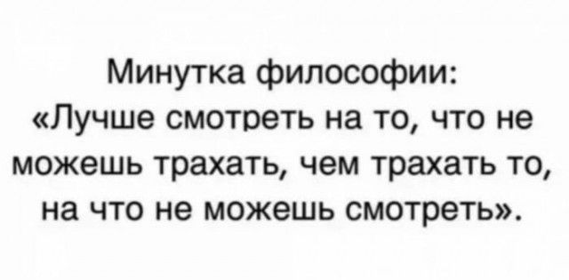 Минутка философии Лучше смотреть на то что не можешь трахать чем трахать то на что не можешь смотреть