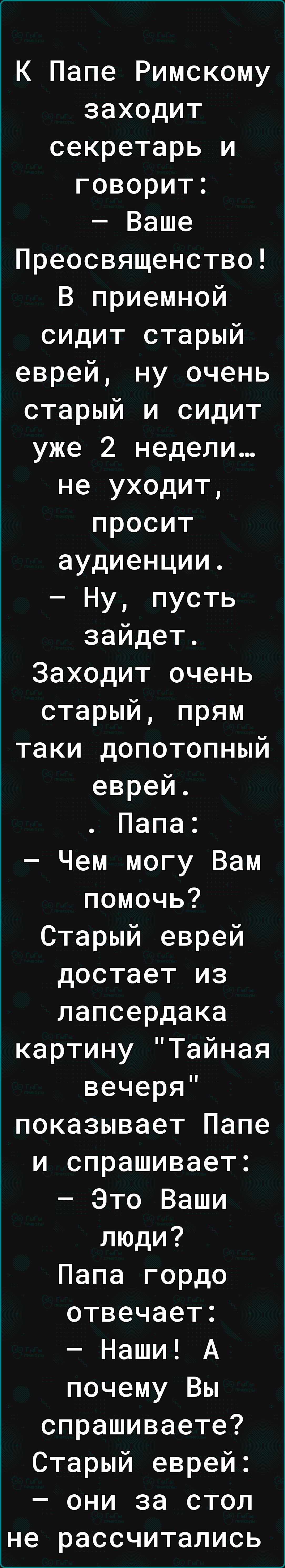 К Папе Римскому заходит секретарь и говорит Ваше Преосвященство В приемной сидит старый еврей ну очень старый и сидит уже 2 недели не уходит просит аудиенции Ну пусть зайдет Заходит очень старый прям таки допотопный еврей Папа Чем могу Вам помочь Старый еврей достает из лапсердака картину Тайная вечеря показывает Папе и спрашивает Это Ваши люди Папа гордо отвечает Наши А почему Вы спрашиваете Стар