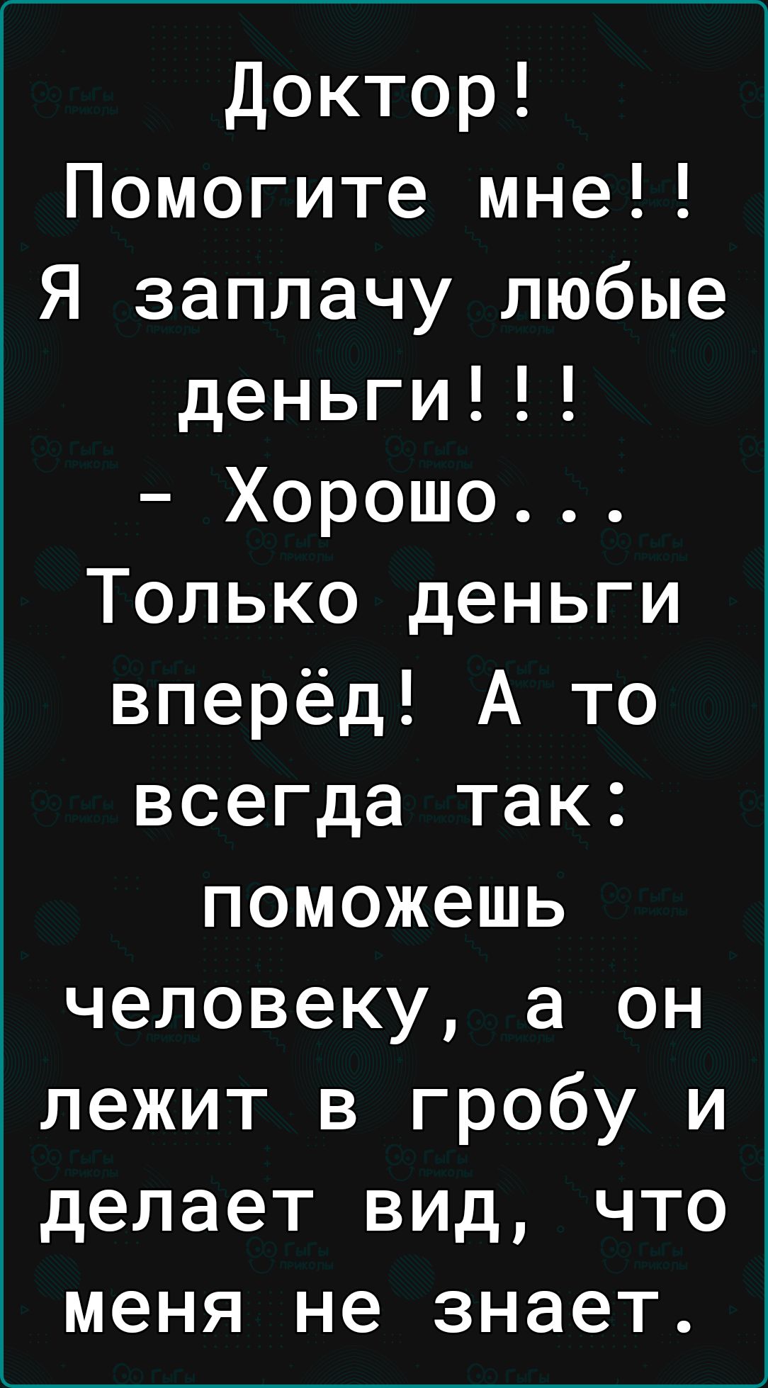 Доктор Помогите мне Я заплачу любые деньги Хорошо Только деньги вперёд А то всегда так поможешь человеку а он лежит в гробу и делает вид что меня не знает