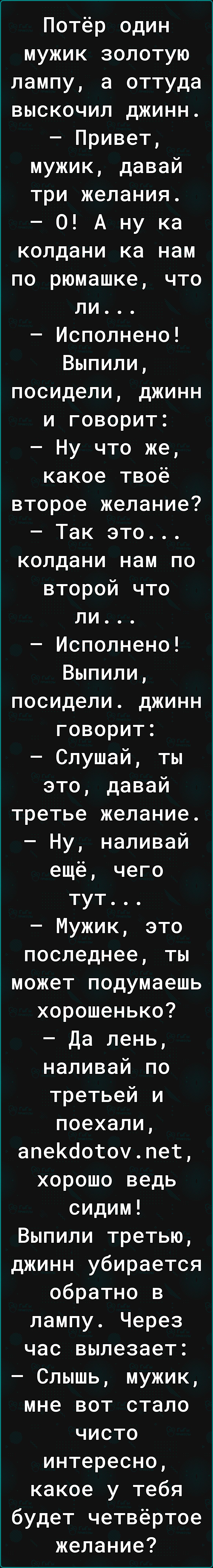 Потёр один мужик золотую лампу а оттуда выскочил джинн Привет мужик давай три желания О А ну ка колдани ка нам по рюмашке что ли Исполнено Выпили посидели джинн и говорит Ну что же какое твоё второе желание Так это колдани нам по второй что ли Исполнено Выпили посидели джинн говорит Слушай ты это давай третье желание Ну наливай ещё чего тут Мужик это последнее ты может подумаешь хорошенько Да лень