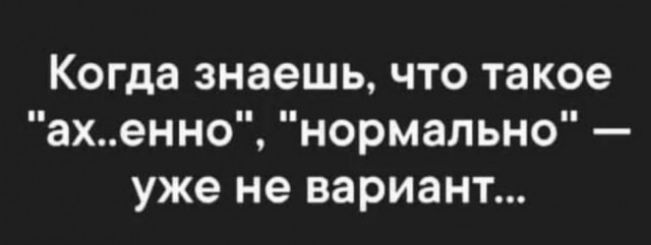 Когда знаешь что такое ах енно нормально уже не вариант